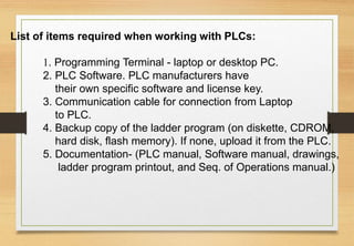 List of items required when working with PLCs:
1. Programming Terminal - laptop or desktop PC.
2. PLC Software. PLC manufacturers have
their own specific software and license key.
3. Communication cable for connection from Laptop
to PLC.
4. Backup copy of the ladder program (on diskette, CDROM,
hard disk, flash memory). If none, upload it from the PLC.
5. Documentation- (PLC manual, Software manual, drawings,
ladder program printout, and Seq. of Operations manual.)
 