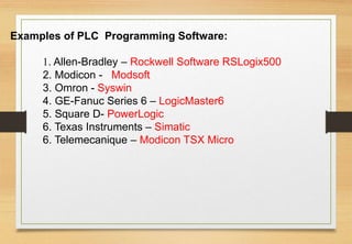 Examples of PLC Programming Software:
1. Allen-Bradley – Rockwell Software RSLogix500
2. Modicon - Modsoft
3. Omron - Syswin
4. GE-Fanuc Series 6 – LogicMaster6
5. Square D- PowerLogic
6. Texas Instruments – Simatic
6. Telemecanique – Modicon TSX Micro
 