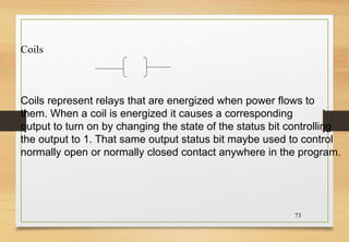 73
Coils
Coils represent relays that are energized when power flows to
them. When a coil is energized it causes a corresponding
output to turn on by changing the state of the status bit controlling
the output to 1. That same output status bit maybe used to control
normally open or normally closed contact anywhere in the program.
 