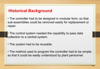 8
Historical Background
• The controller had to be designed in modular form, so that
sub-assemblies could be removed easily for replacement or
repair.
• The control system needed the capability to pass data
collection to a central system.
• The system had to be reusable.
• The method used to program the controller had to be simple,
so that it could be easily understood by plant personnel.
 