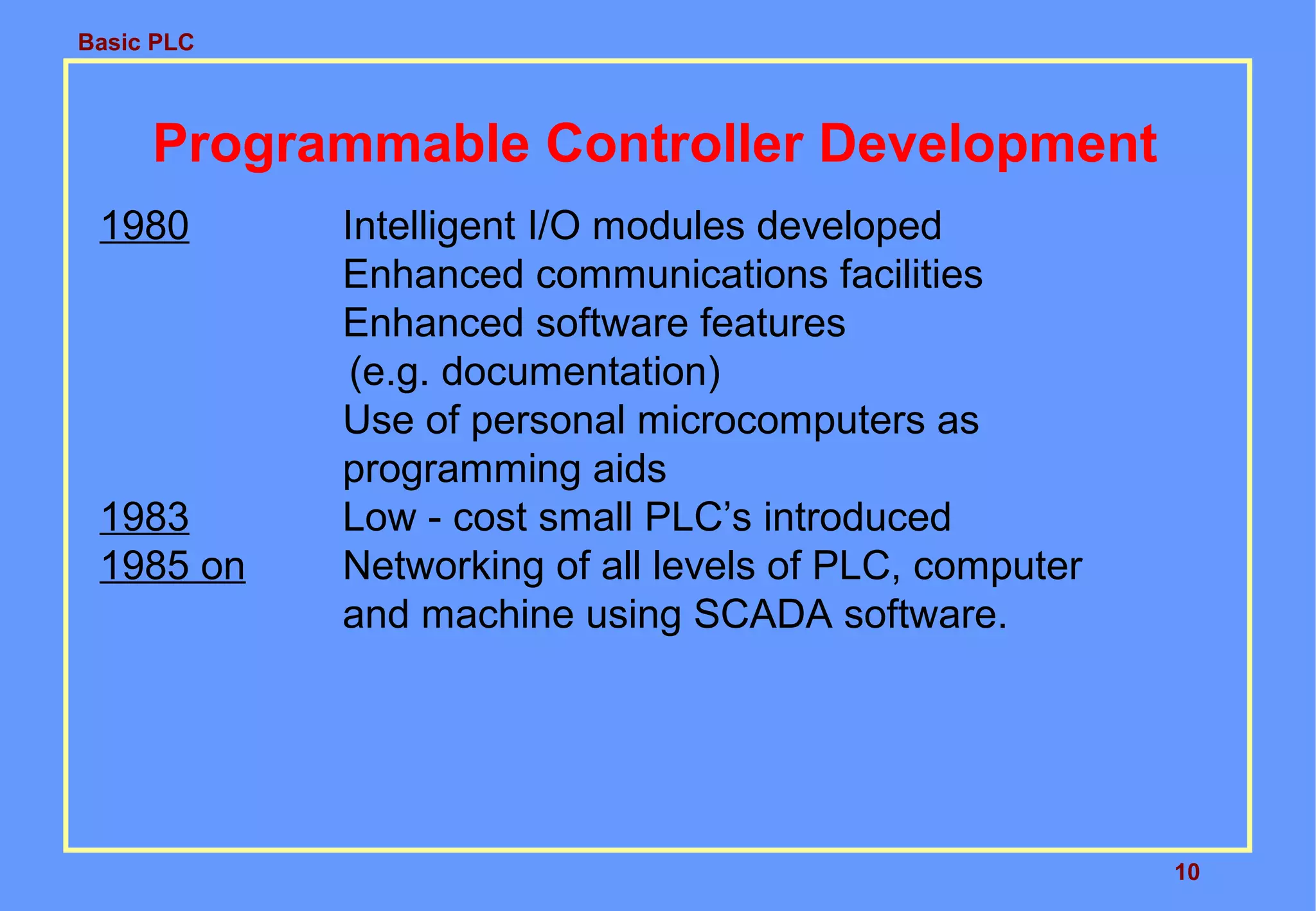 Basic PLC
10
Programmable Controller Development
1980 Intelligent I/O modules developed
Enhanced communications facilities
Enhanced software features
(e.g. documentation)
Use of personal microcomputers as
programming aids
1983 Low - cost small PLC’s introduced
1985 on Networking of all levels of PLC, computer
and machine using SCADA software.
 