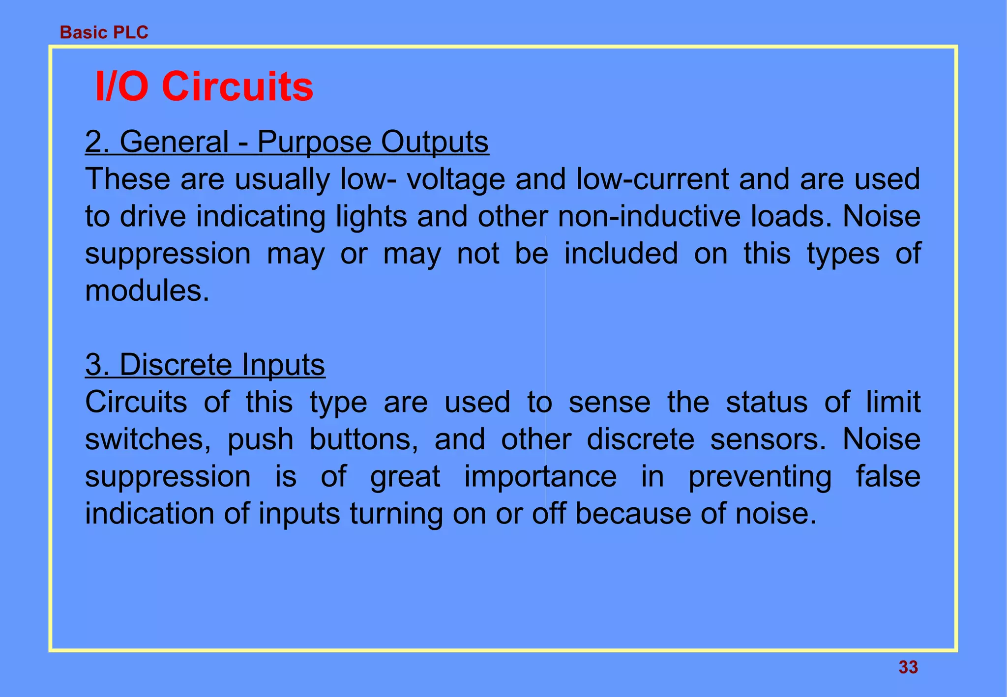Basic PLC
33
I/O Circuits
2. General - Purpose Outputs
These are usually low- voltage and low-current and are used
to drive indicating lights and other non-inductive loads. Noise
suppression may or may not be included on this types of
modules.
3. Discrete Inputs
Circuits of this type are used to sense the status of limit
switches, push buttons, and other discrete sensors. Noise
suppression is of great importance in preventing false
indication of inputs turning on or off because of noise.
 