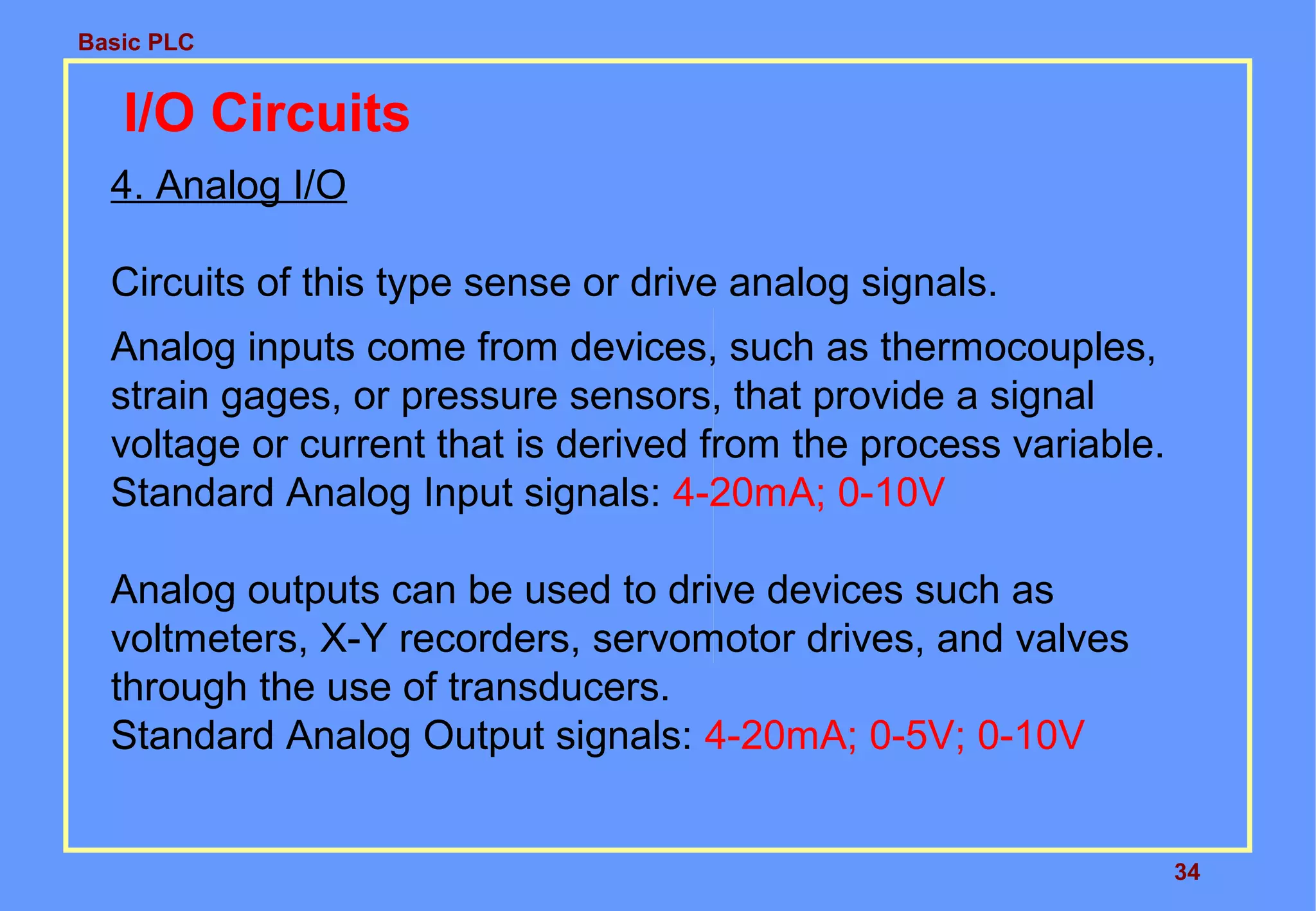 Basic PLC
34
I/O Circuits
4. Analog I/O
Circuits of this type sense or drive analog signals.
Analog inputs come from devices, such as thermocouples,
strain gages, or pressure sensors, that provide a signal
voltage or current that is derived from the process variable.
Standard Analog Input signals: 4-20mA; 0-10V
Analog outputs can be used to drive devices such as
voltmeters, X-Y recorders, servomotor drives, and valves
through the use of transducers.
Standard Analog Output signals: 4-20mA; 0-5V; 0-10V
 