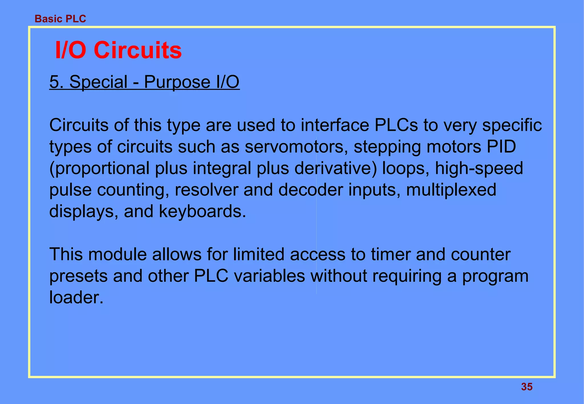 Basic PLC
35
I/O Circuits
5. Special - Purpose I/O
Circuits of this type are used to interface PLCs to very specific
types of circuits such as servomotors, stepping motors PID
(proportional plus integral plus derivative) loops, high-speed
pulse counting, resolver and decoder inputs, multiplexed
displays, and keyboards.
This module allows for limited access to timer and counter
presets and other PLC variables without requiring a program
loader.
 