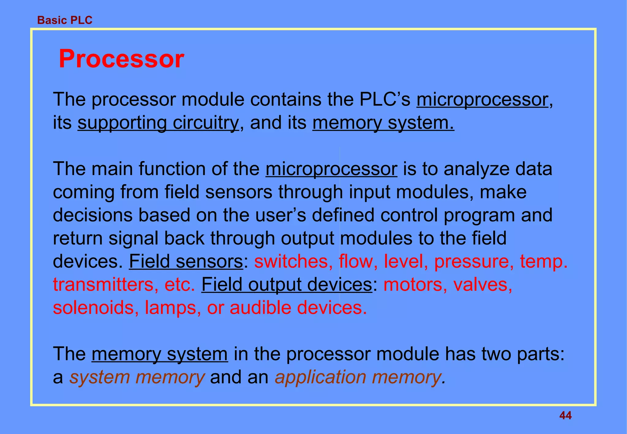 Basic PLC
44
Processor
The processor module contains the PLC’s microprocessor,
its supporting circuitry, and its memory system.
The main function of the microprocessor is to analyze data
coming from field sensors through input modules, make
decisions based on the user’s defined control program and
return signal back through output modules to the field
devices. Field sensors: switches, flow, level, pressure, temp.
transmitters, etc. Field output devices: motors, valves,
solenoids, lamps, or audible devices.
The memory system in the processor module has two parts:
a system memory and an application memory.
 
