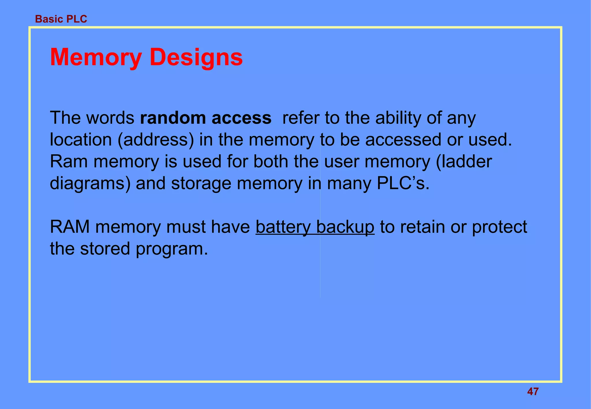 Basic PLC
47
Memory Designs
The words random access refer to the ability of any
location (address) in the memory to be accessed or used.
Ram memory is used for both the user memory (ladder
diagrams) and storage memory in many PLC’s.
RAM memory must have battery backup to retain or protect
the stored program.
 