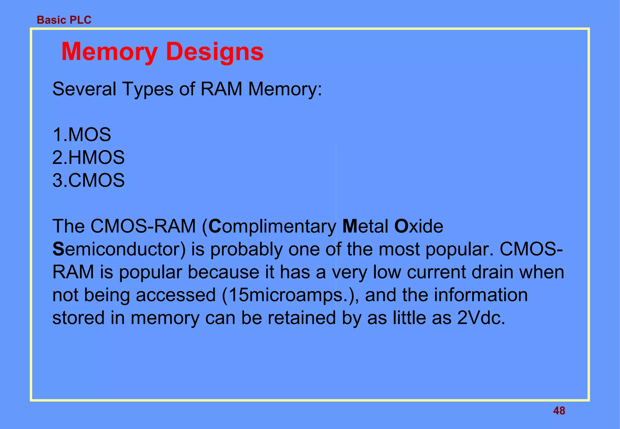 Basic PLC
48
Memory Designs
Several Types of RAM Memory:
1.MOS
2.HMOS
3.CMOS
The CMOS-RAM (Complimentary Metal Oxide
Semiconductor) is probably one of the most popular. CMOS-
RAM is popular because it has a very low current drain when
not being accessed (15microamps.), and the information
stored in memory can be retained by as little as 2Vdc.
 