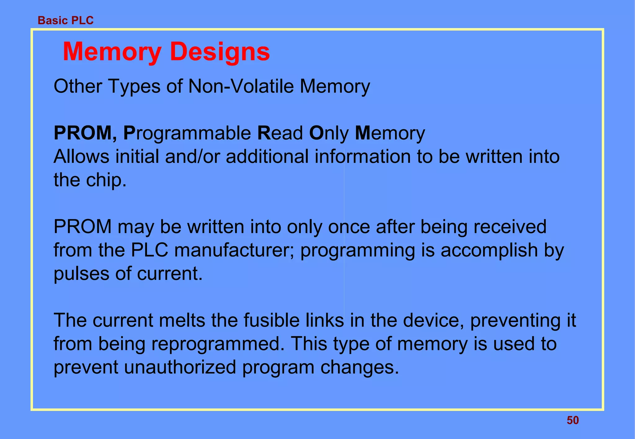 Basic PLC
50
Memory Designs
Other Types of Non-Volatile Memory
PROM, Programmable Read Only Memory
Allows initial and/or additional information to be written into
the chip.
PROM may be written into only once after being received
from the PLC manufacturer; programming is accomplish by
pulses of current.
The current melts the fusible links in the device, preventing it
from being reprogrammed. This type of memory is used to
prevent unauthorized program changes.
 