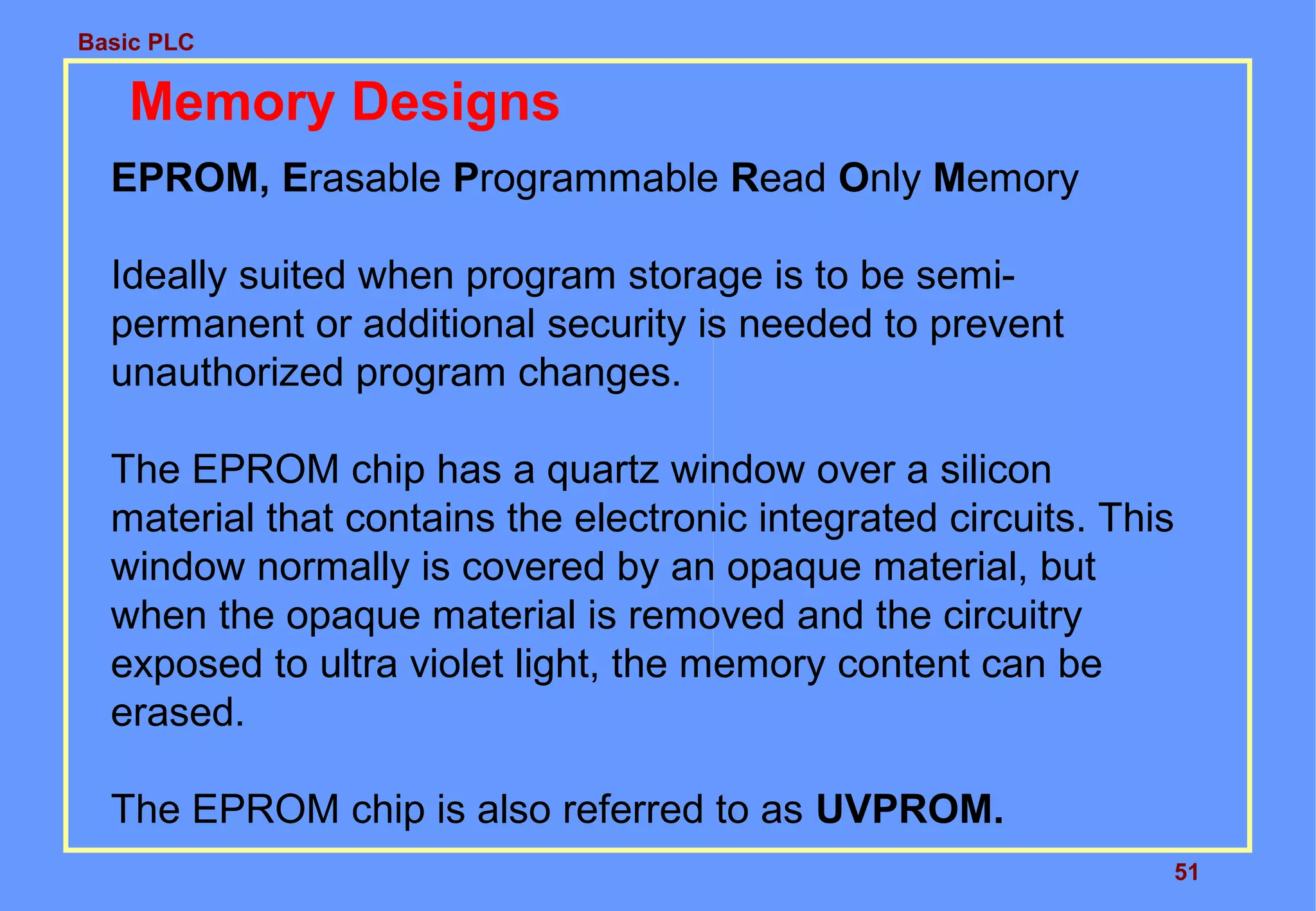 Basic PLC
51
Memory Designs
EPROM, Erasable Programmable Read Only Memory
Ideally suited when program storage is to be semi-
permanent or additional security is needed to prevent
unauthorized program changes.
The EPROM chip has a quartz window over a silicon
material that contains the electronic integrated circuits. This
window normally is covered by an opaque material, but
when the opaque material is removed and the circuitry
exposed to ultra violet light, the memory content can be
erased.
The EPROM chip is also referred to as UVPROM.
 
