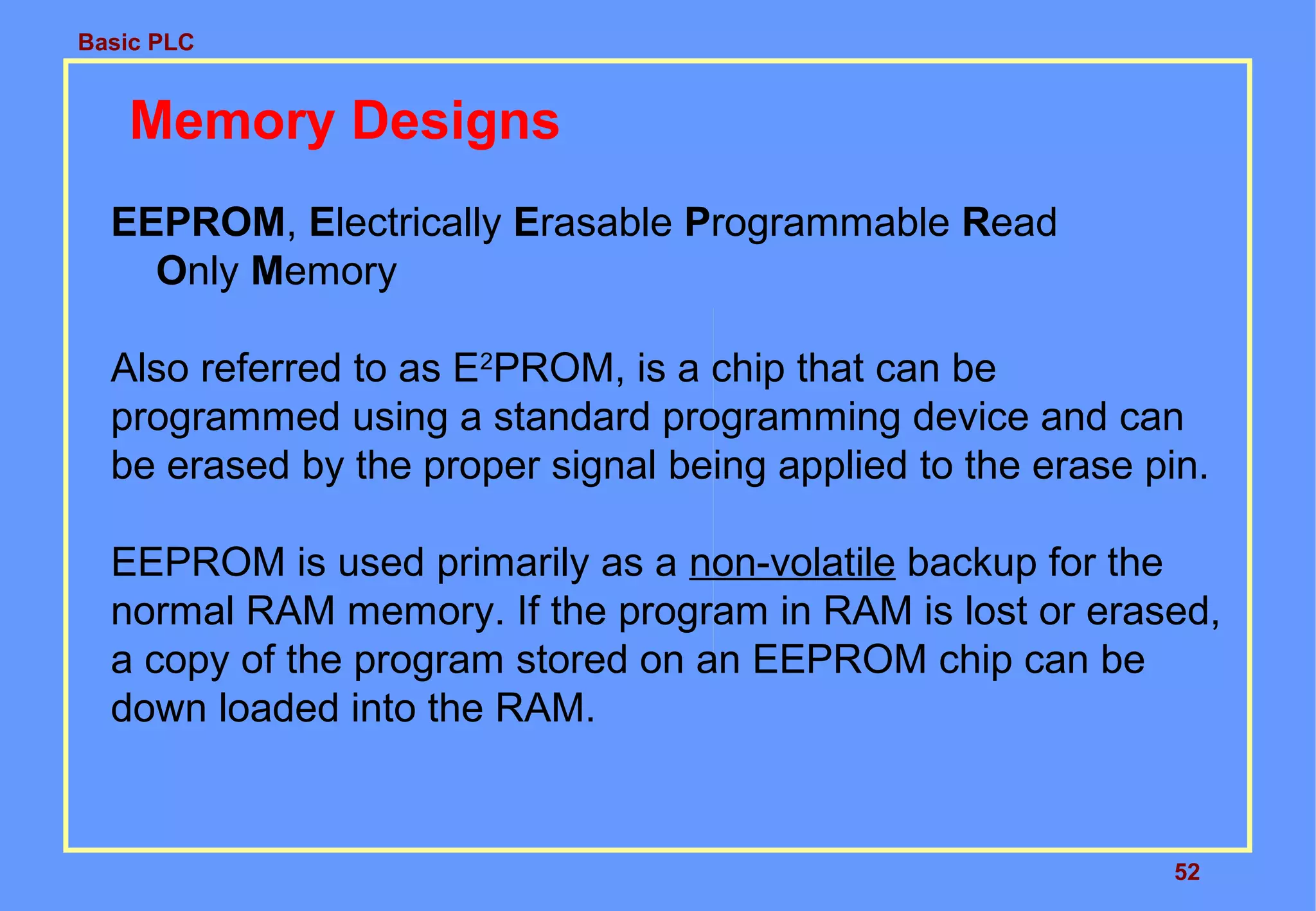 Basic PLC
52
Memory Designs
EEPROM, Electrically Erasable Programmable Read
Only Memory
Also referred to as E2
PROM, is a chip that can be
programmed using a standard programming device and can
be erased by the proper signal being applied to the erase pin.
EEPROM is used primarily as a non-volatile backup for the
normal RAM memory. If the program in RAM is lost or erased,
a copy of the program stored on an EEPROM chip can be
down loaded into the RAM.
 
