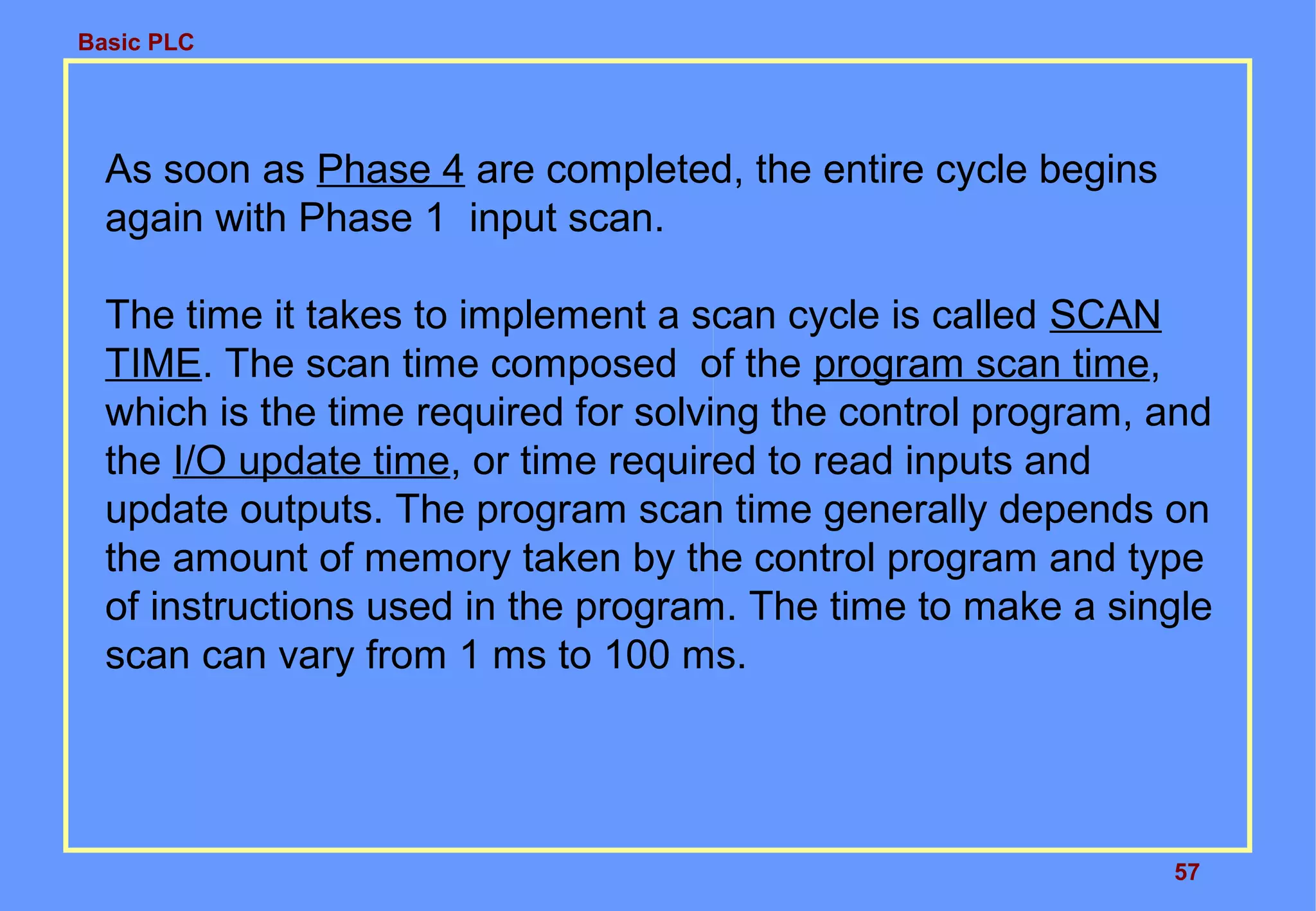 Basic PLC
57
As soon as Phase 4 are completed, the entire cycle begins
again with Phase 1 input scan.
The time it takes to implement a scan cycle is called SCAN
TIME. The scan time composed of the program scan time,
which is the time required for solving the control program, and
the I/O update time, or time required to read inputs and
update outputs. The program scan time generally depends on
the amount of memory taken by the control program and type
of instructions used in the program. The time to make a single
scan can vary from 1 ms to 100 ms.
 