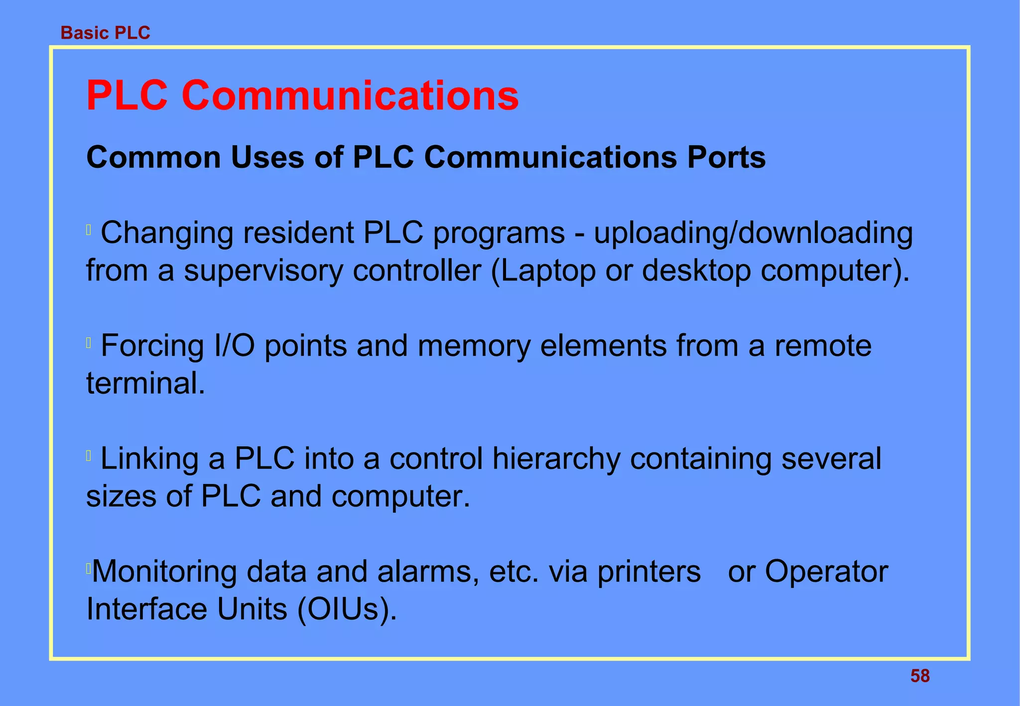 Basic PLC
58
PLC Communications
Common Uses of PLC Communications Ports

Changing resident PLC programs - uploading/downloading
from a supervisory controller (Laptop or desktop computer).

Forcing I/O points and memory elements from a remote
terminal.

Linking a PLC into a control hierarchy containing several
sizes of PLC and computer.

Monitoring data and alarms, etc. via printers or Operator
Interface Units (OIUs).
 