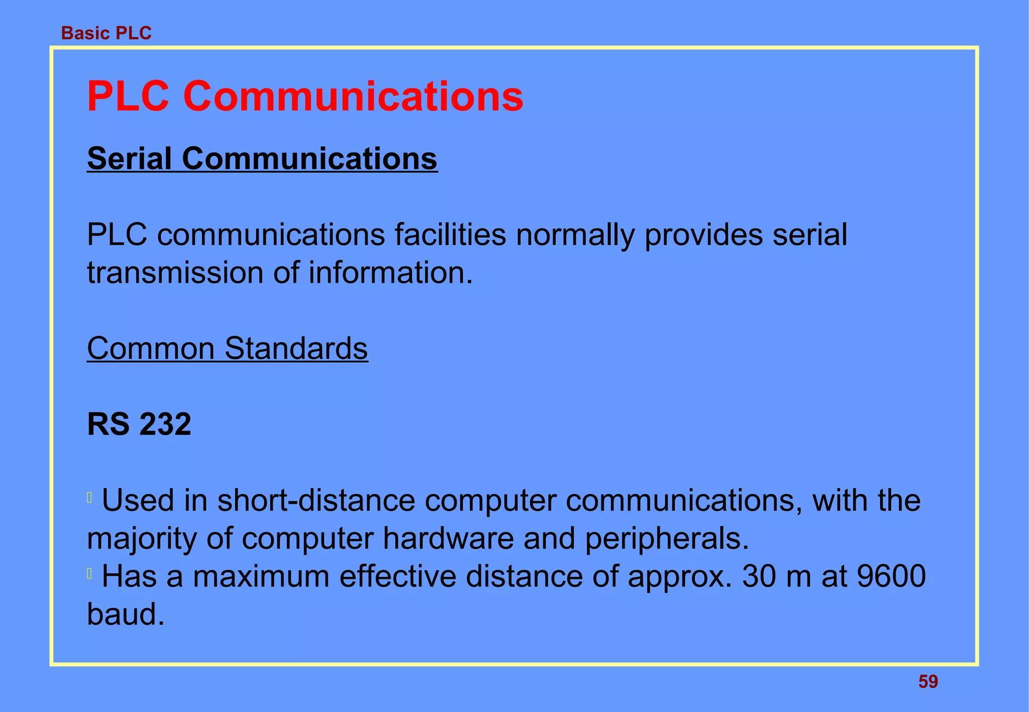 Basic PLC
59
PLC Communications
Serial Communications
PLC communications facilities normally provides serial
transmission of information.
Common Standards
RS 232

Used in short-distance computer communications, with the
majority of computer hardware and peripherals.

Has a maximum effective distance of approx. 30 m at 9600
baud.
 