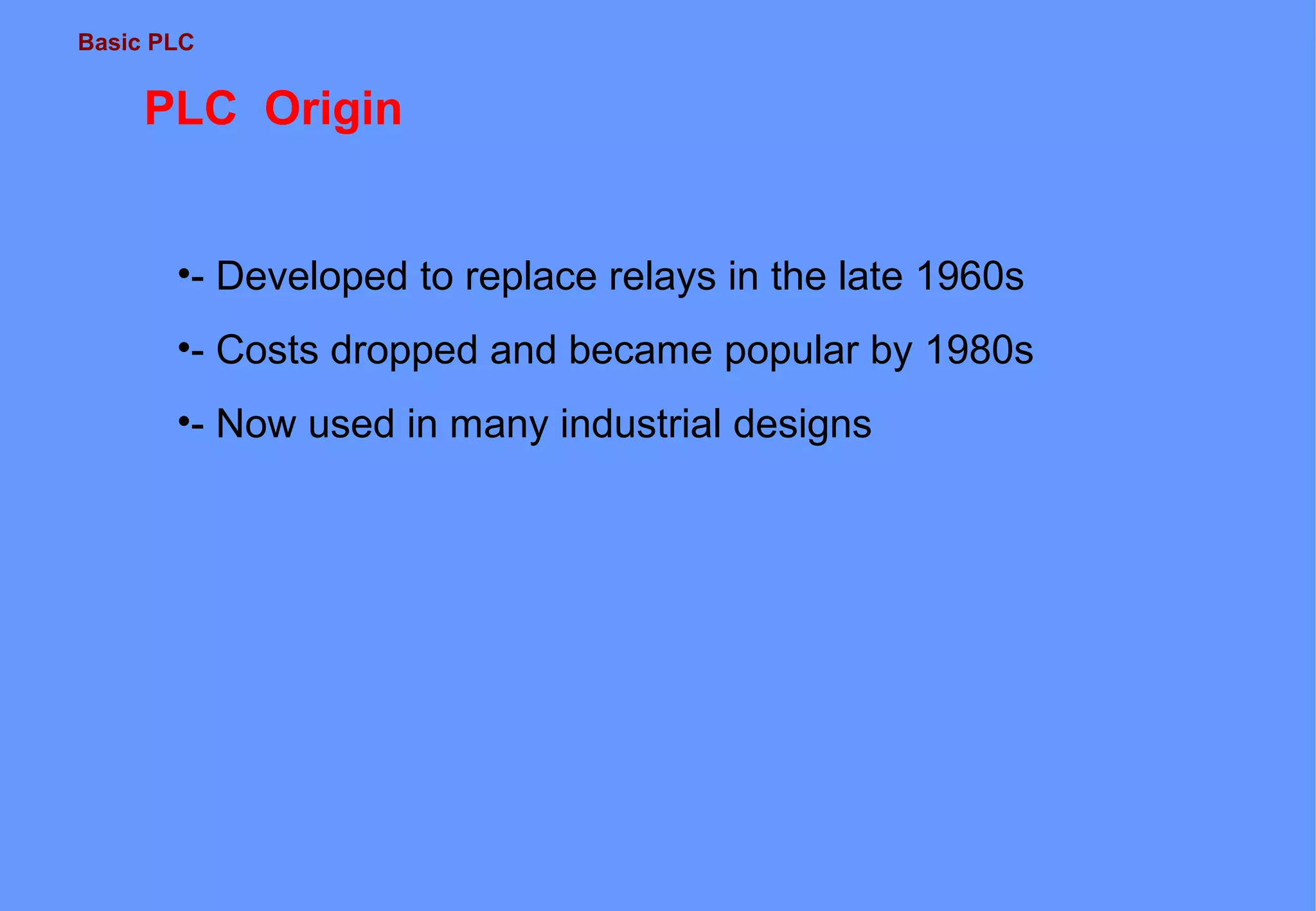 Basic PLC
PLC Origin
•- Developed to replace relays in the late 1960s
•- Costs dropped and became popular by 1980s
•- Now used in many industrial designs
 