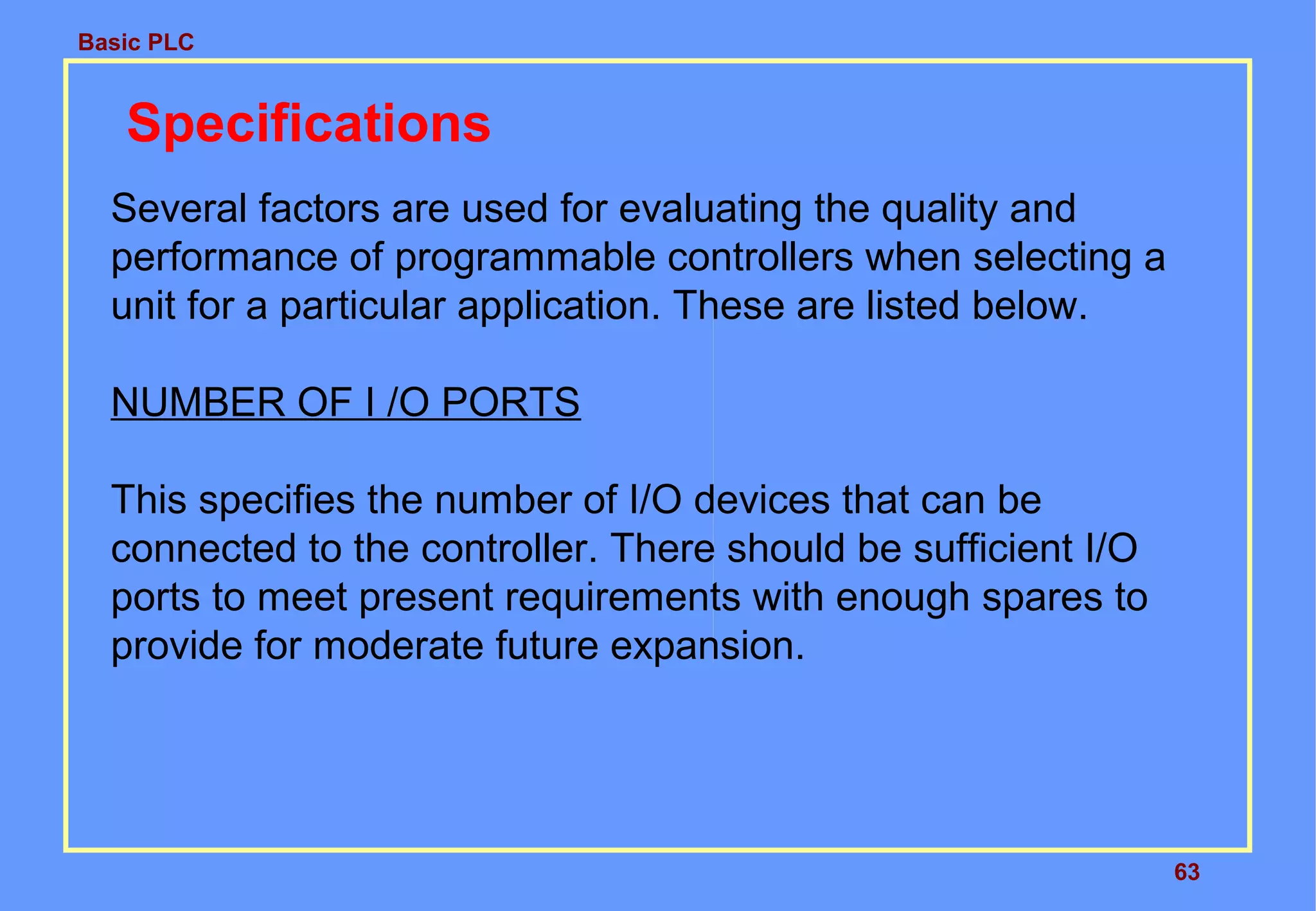 Basic PLC
63
Specifications
Several factors are used for evaluating the quality and
performance of programmable controllers when selecting a
unit for a particular application. These are listed below.
NUMBER OF I /O PORTS
This specifies the number of I/O devices that can be
connected to the controller. There should be sufficient I/O
ports to meet present requirements with enough spares to
provide for moderate future expansion.
 