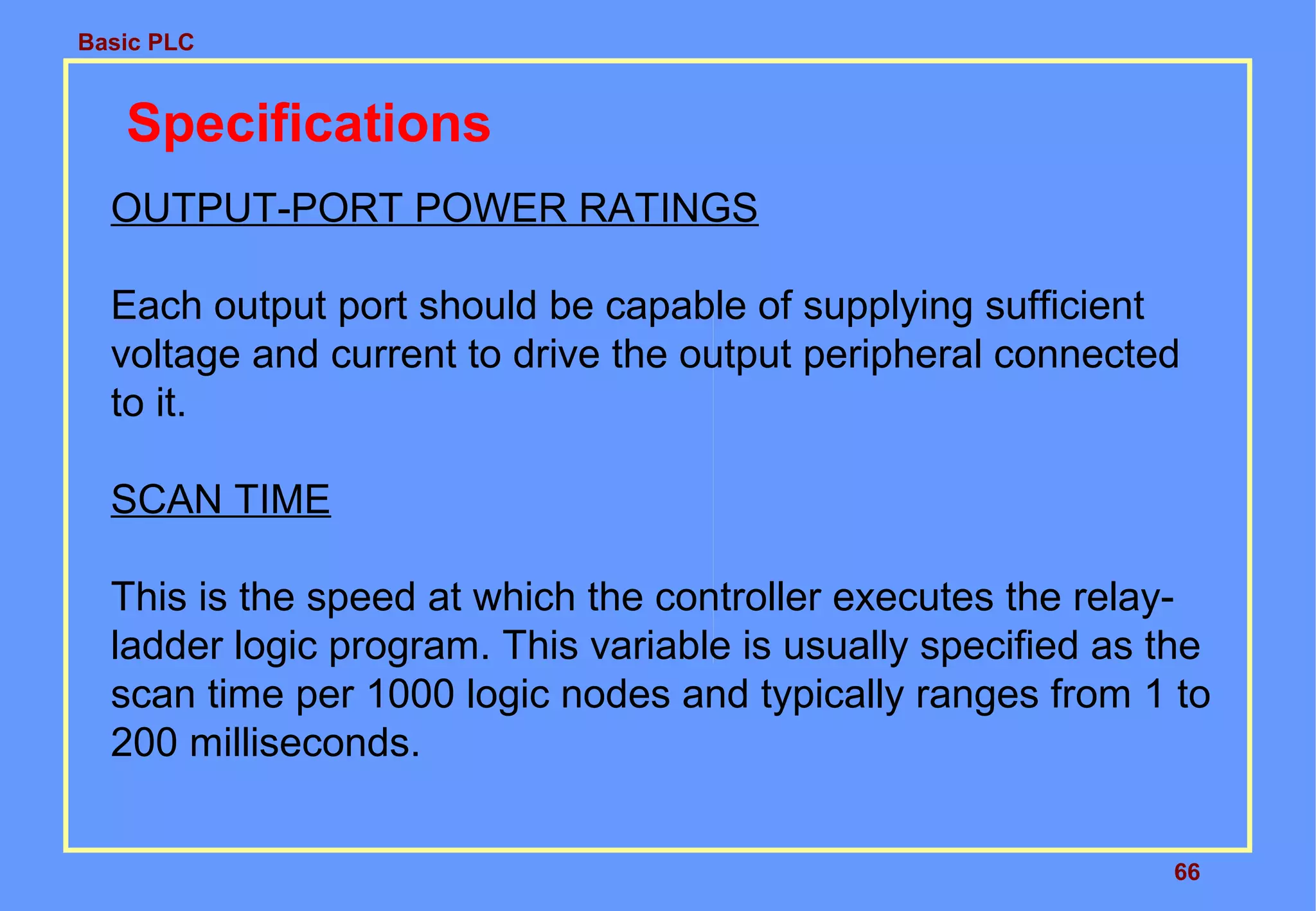 Basic PLC
66
Specifications
OUTPUT-PORT POWER RATINGS
Each output port should be capable of supplying sufficient
voltage and current to drive the output peripheral connected
to it.
SCAN TIME
This is the speed at which the controller executes the relay-
ladder logic program. This variable is usually specified as the
scan time per 1000 logic nodes and typically ranges from 1 to
200 milliseconds.
 