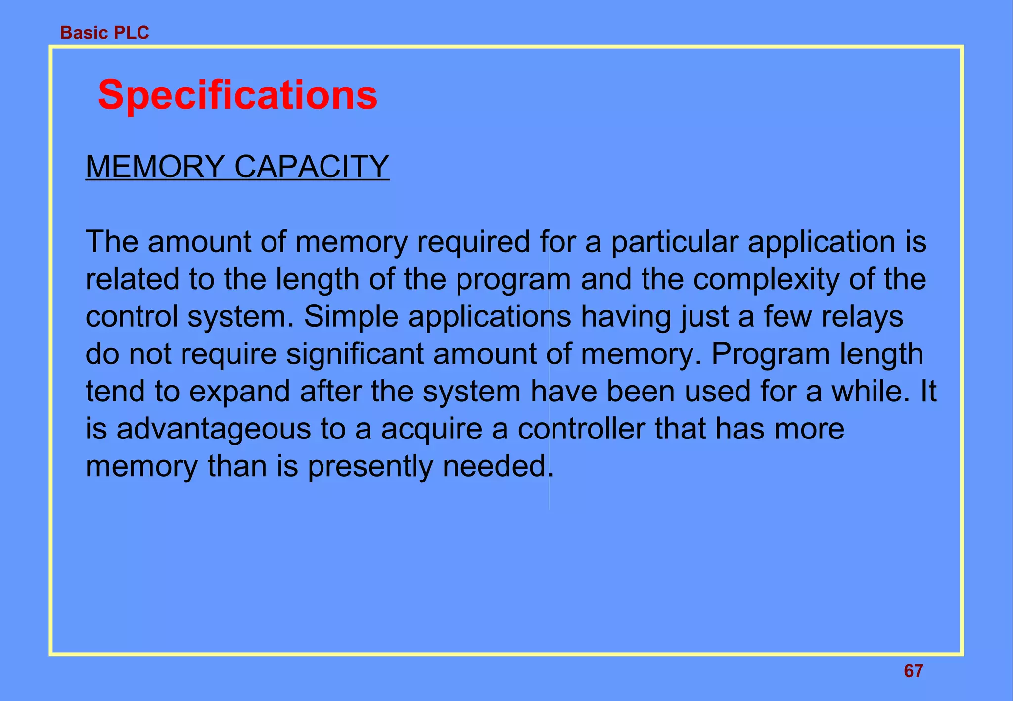 Basic PLC
67
Specifications
MEMORY CAPACITY
The amount of memory required for a particular application is
related to the length of the program and the complexity of the
control system. Simple applications having just a few relays
do not require significant amount of memory. Program length
tend to expand after the system have been used for a while. It
is advantageous to a acquire a controller that has more
memory than is presently needed.
 