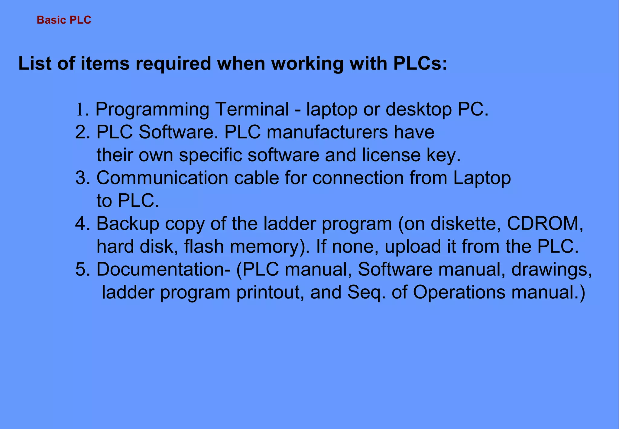 Basic PLC
List of items required when working with PLCs:
1. Programming Terminal - laptop or desktop PC.
2. PLC Software. PLC manufacturers have
their own specific software and license key.
3. Communication cable for connection from Laptop
to PLC.
4. Backup copy of the ladder program (on diskette, CDROM,
hard disk, flash memory). If none, upload it from the PLC.
5. Documentation- (PLC manual, Software manual, drawings,
ladder program printout, and Seq. of Operations manual.)
 
