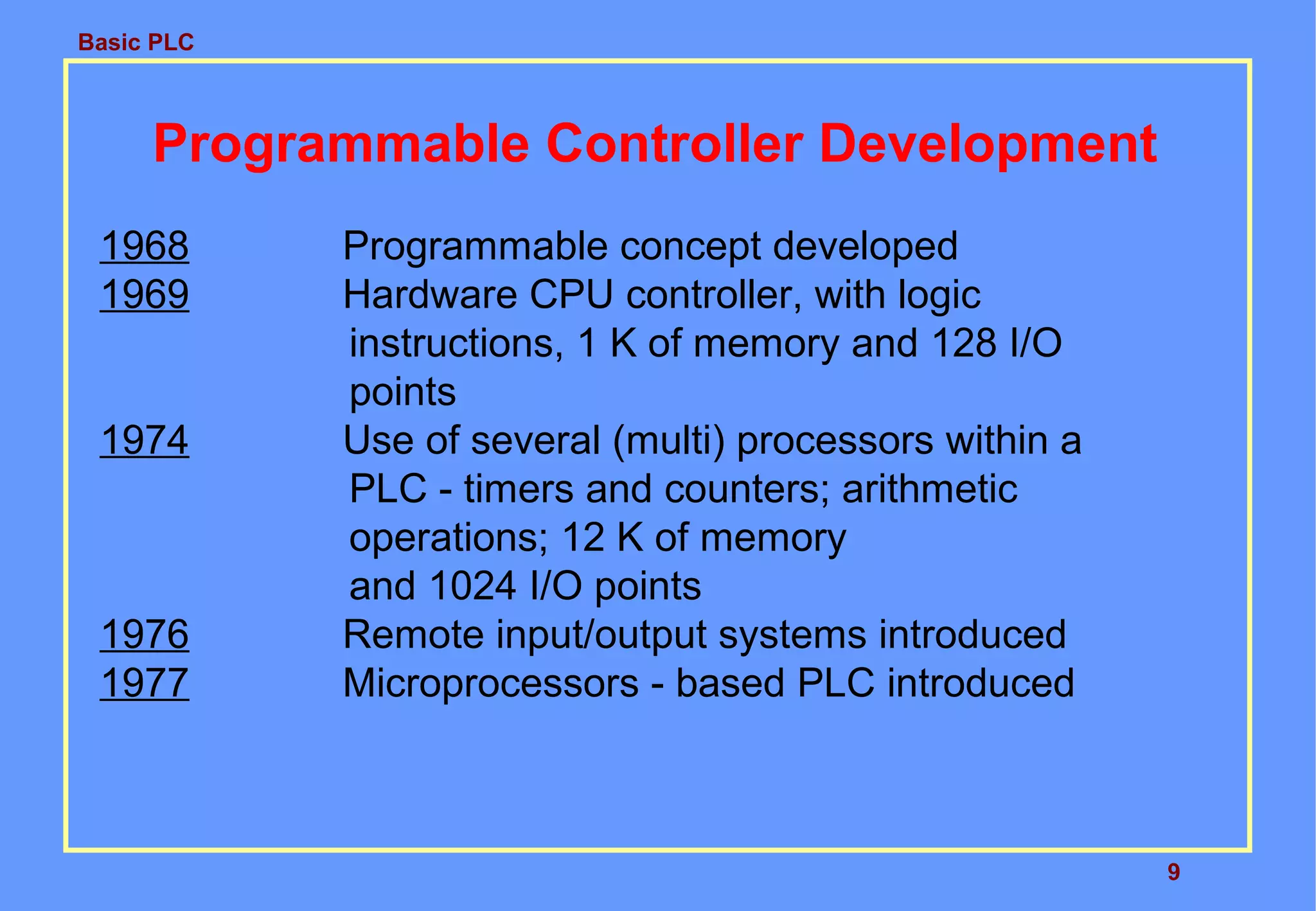 Basic PLC
9
Programmable Controller Development
1968 Programmable concept developed
1969 Hardware CPU controller, with logic
instructions, 1 K of memory and 128 I/O
points
1974 Use of several (multi) processors within a
PLC - timers and counters; arithmetic
operations; 12 K of memory
and 1024 I/O points
1976 Remote input/output systems introduced
1977 Microprocessors - based PLC introduced
 