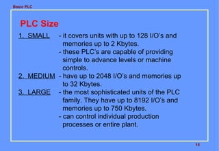 Basic PLC

PLC Size
1. SMALL

- it covers units with up to 128 I/O’s and
memories up to 2 Kbytes.
- these PLC’s are capable of providing
simple to advance levels or machine
controls.
2. MEDIUM - have up to 2048 I/O’s and memories up
to 32 Kbytes.
3. LARGE - the most sophisticated units of the PLC
family. They have up to 8192 I/O’s and
memories up to 750 Kbytes.
- can control individual production
processes or entire plant.
15

 