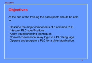 Basic PLC

Objectives
At the end of the training the participants should be able
to:
Describe the major components of a common PLC.

Interpret PLC specifications.

Apply troubleshooting techniques.

Convert conventional relay logic to a PLC language.

Operate and program a PLC for a given application.


3

 