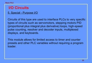 Basic PLC

I/O Circuits
5. Special - Purpose I/O
Circuits of this type are used to interface PLCs to very specific
types of circuits such as servomotors, stepping motors PID
(proportional plus integral plus derivative) loops, high-speed
pulse counting, resolver and decoder inputs, multiplexed
displays, and keyboards.
This module allows for limited access to timer and counter
presets and other PLC variables without requiring a program
loader.

35

 