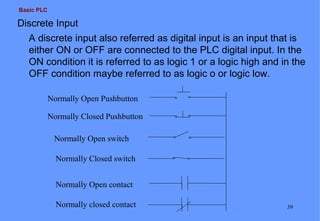 Basic PLC

Discrete Input
A discrete input also referred as digital input is an input that is
either ON or OFF are connected to the PLC digital input. In the
ON condition it is referred to as logic 1 or a logic high and in the
OFF condition maybe referred to as logic o or logic low.
Normally Open Pushbutton
Normally Closed Pushbutton
Normally Open switch
Normally Closed switch
Normally Open contact
Normally closed contact

39

 