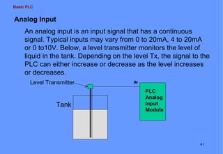 Basic PLC

Analog Input
An analog input is an input signal that has a continuous
signal. Typical inputs may vary from 0 to 20mA, 4 to 20mA
or 0 to10V. Below, a level transmitter monitors the level of
liquid in the tank. Depending on the level Tx, the signal to the
PLC can either increase or decrease as the level increases
or decreases.
Level Transmitter

Tank

IN

PLC
Analog
Input
Module

41

 