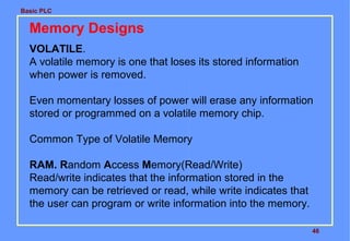 Basic PLC

Memory Designs
VOLATILE.
A volatile memory is one that loses its stored information
when power is removed.
Even momentary losses of power will erase any information
stored or programmed on a volatile memory chip.
Common Type of Volatile Memory
RAM. Random Access Memory(Read/Write)
Read/write indicates that the information stored in the
memory can be retrieved or read, while write indicates that
the user can program or write information into the memory.
46

 