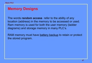 Basic PLC

Memory Designs
The words random access refer to the ability of any
location (address) in the memory to be accessed or used.
Ram memory is used for both the user memory (ladder
diagrams) and storage memory in many PLC’s.
RAM memory must have battery backup to retain or protect
the stored program.

47

 