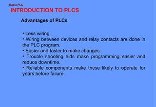 Basic PLC

INTRODUCTION TO PLCS
Advantages of PLCs
• Less wiring.
• Wiring between devices and relay contacts are done in
the PLC program.
• Easier and faster to make changes.
• Trouble shooting aids make programming easier and
reduce downtime.
• Reliable components make these likely to operate for
years before failure.

 