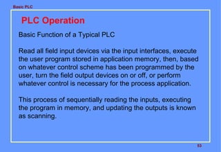 Basic PLC

PLC Operation
Basic Function of a Typical PLC
Read all field input devices via the input interfaces, execute
the user program stored in application memory, then, based
on whatever control scheme has been programmed by the
user, turn the field output devices on or off, or perform
whatever control is necessary for the process application.
This process of sequentially reading the inputs, executing
the program in memory, and updating the outputs is known
as scanning.

53

 