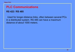 Basic PLC

PLC Communications
RS 422 / RS 485
Used for longer-distance links, often between several PCs
in a distributed system. RS 485 can have a maximum
distance of about 1000 meters.


61

 
