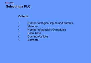 Basic PLC

Selecting a PLC
Criteria
•
•
•
•
•
•

Number of logical inputs and outputs.
Memory
Number of special I/O modules
Scan Time
Communications
Software

 