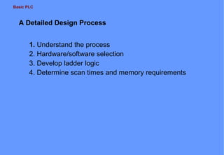 Basic PLC

A Detailed Design Process
1. Understand the process
2. Hardware/software selection
3. Develop ladder logic
4. Determine scan times and memory requirements

 