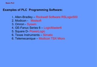 Basic PLC

Examples of PLC Programming Software:
1. Allen-Bradley – Rockwell Software RSLogix500
2. Modicon - Modsoft
3. Omron - Syswin
4. GE-Fanuc Series 6 – LogicMaster6
5. Square D- PowerLogic
6. Texas Instruments – Simatic
6. Telemecanique – Modicon TSX Micro

 
