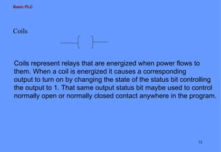Basic PLC

Coils

Coils represent relays that are energized when power flows to
them. When a coil is energized it causes a corresponding
output to turn on by changing the state of the status bit controlling
the output to 1. That same output status bit maybe used to control
normally open or normally closed contact anywhere in the program.

73

 
