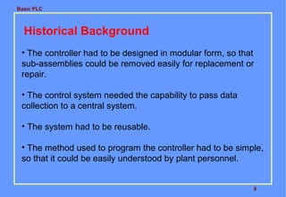 Basic PLC

Historical Background
• The controller had to be designed in modular form, so that
sub-assemblies could be removed easily for replacement or
repair.
• The control system needed the capability to pass data
collection to a central system.
• The system had to be reusable.
• The method used to program the controller had to be simple,
so that it could be easily understood by plant personnel.

8

 