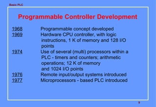 Basic PLC

Programmable Controller Development
1968
1969
1974

1976
1977

Programmable concept developed
Hardware CPU controller, with logic
instructions, 1 K of memory and 128 I/O
points
Use of several (multi) processors within a
PLC - timers and counters; arithmetic
operations; 12 K of memory
and 1024 I/O points
Remote input/output systems introduced
Microprocessors - based PLC introduced

9

 