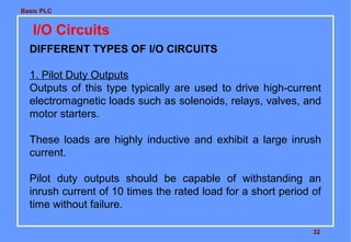 Basic PLC
32
I/O Circuits
DIFFERENT TYPES OF I/O CIRCUITS
1. Pilot Duty Outputs
Outputs of this type typically are used to drive high-current
electromagnetic loads such as solenoids, relays, valves, and
motor starters.
These loads are highly inductive and exhibit a large inrush
current.
Pilot duty outputs should be capable of withstanding an
inrush current of 10 times the rated load for a short period of
time without failure.
 