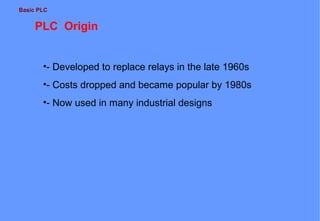 Basic PLC
PLC Origin
•- Developed to replace relays in the late 1960s
•- Costs dropped and became popular by 1980s
•- Now used in many industrial designs
 