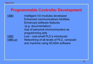 Basic PLC
10
Programmable Controller Development
1980 Intelligent I/O modules developed
Enhanced communications facilities
Enhanced software features
(e.g. documentation)
Use of personal microcomputers as
programming aids
1983 Low - cost small PLC’s introduced
1985 on Networking of all levels of PLC, computer
and machine using SCADA software.
 