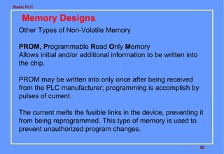 Basic PLC
50
Memory Designs
Other Types of Non-Volatile Memory
PROM, Programmable Read Only Memory
Allows initial and/or additional information to be written into
the chip.
PROM may be written into only once after being received
from the PLC manufacturer; programming is accomplish by
pulses of current.
The current melts the fusible links in the device, preventing it
from being reprogrammed. This type of memory is used to
prevent unauthorized program changes.
 