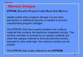 Basic PLC
51
Memory Designs
EPROM, Erasable Programmable Read Only Memory
Ideally suited when program storage is to be semi-
permanent or additional security is needed to prevent
unauthorized program changes.
The EPROM chip has a quartz window over a silicon
material that contains the electronic integrated circuits. This
window normally is covered by an opaque material, but
when the opaque material is removed and the circuitry
exposed to ultra violet light, the memory content can be
erased.
The EPROM chip is also referred to as UVPROM.
 