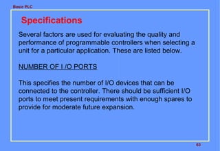 Basic PLC
63
Specifications
Several factors are used for evaluating the quality and
performance of programmable controllers when selecting a
unit for a particular application. These are listed below.
NUMBER OF I /O PORTS
This specifies the number of I/O devices that can be
connected to the controller. There should be sufficient I/O
ports to meet present requirements with enough spares to
provide for moderate future expansion.
 