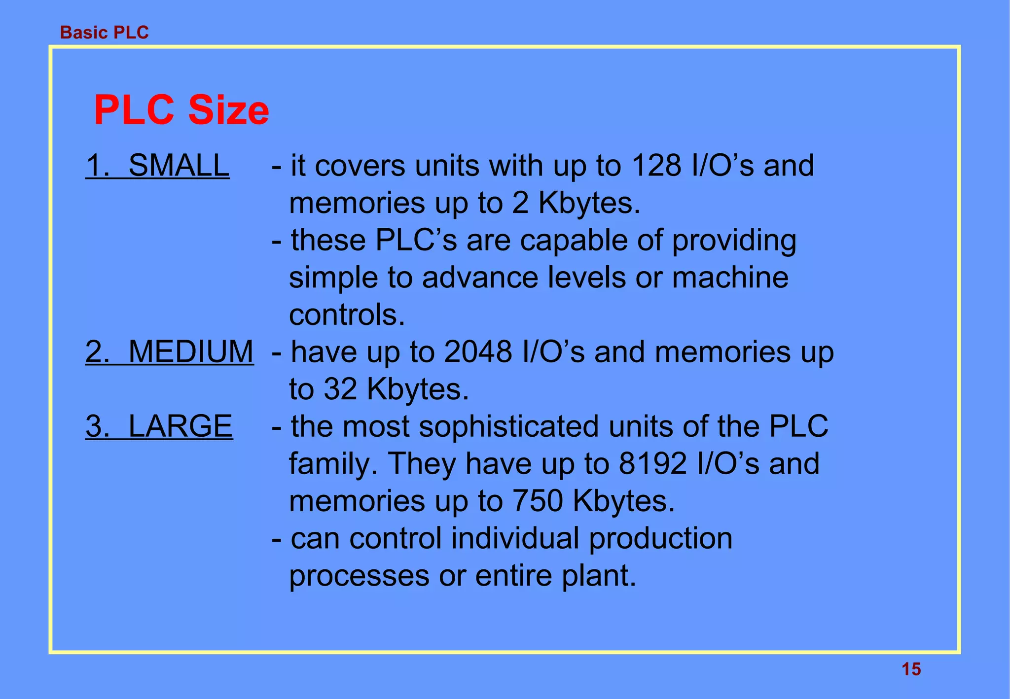 Basic PLC
15
PLC Size
1. SMALL - it covers units with up to 128 I/O’s and
memories up to 2 Kbytes.
- these PLC’s are capable of providing
simple to advance levels or machine
controls.
2. MEDIUM - have up to 2048 I/O’s and memories up
to 32 Kbytes.
3. LARGE - the most sophisticated units of the PLC
family. They have up to 8192 I/O’s and
memories up to 750 Kbytes.
- can control individual production
processes or entire plant.
 