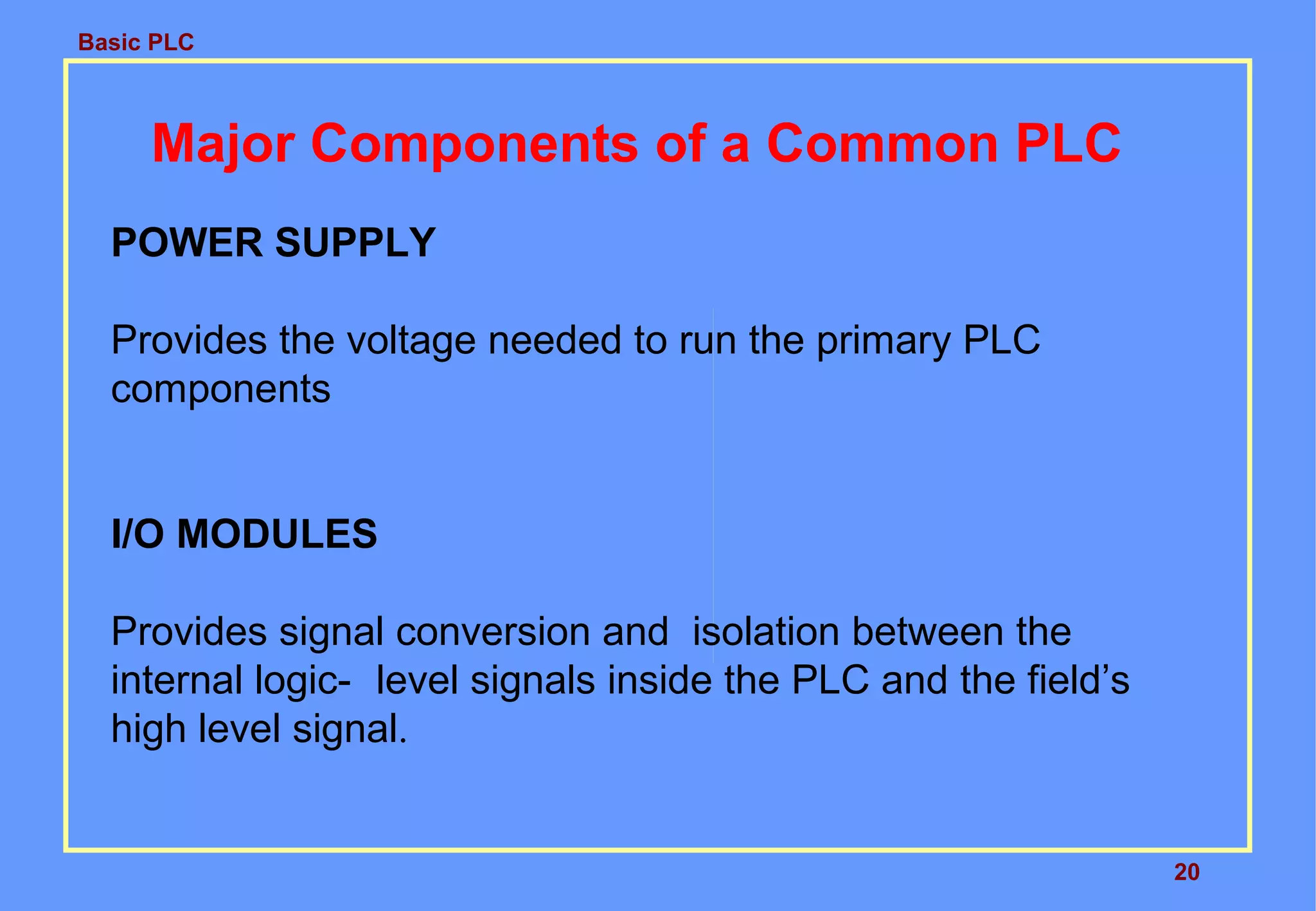 Basic PLC
20
Major Components of a Common PLC
POWER SUPPLY
Provides the voltage needed to run the primary PLC
components
I/O MODULES
Provides signal conversion and isolation between the
internal logic- level signals inside the PLC and the field’s
high level signal.
 
