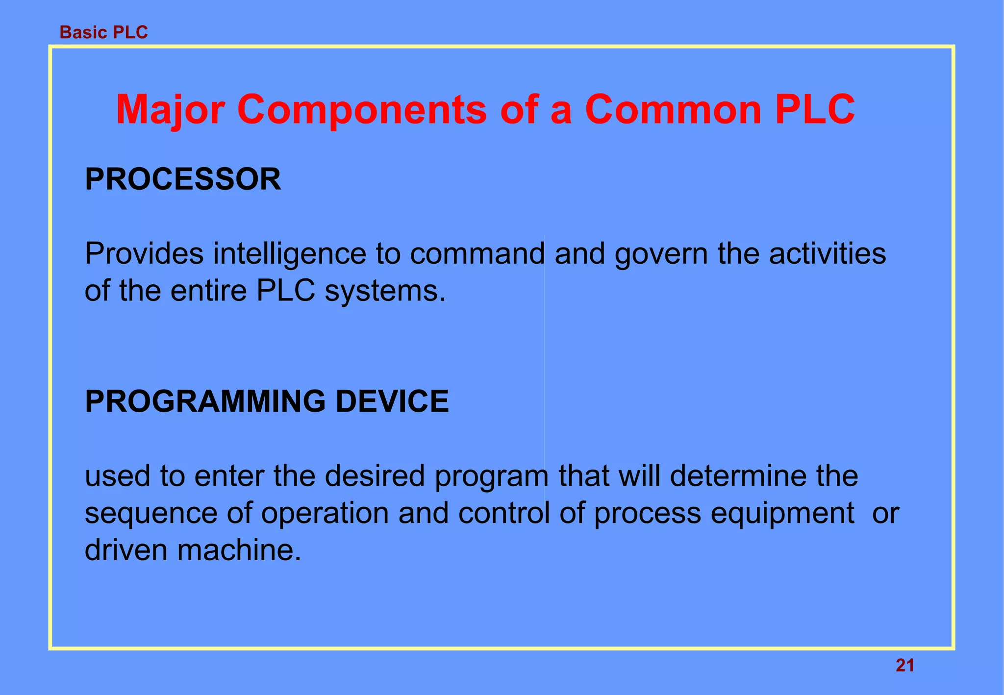 Basic PLC
21
Major Components of a Common PLC
PROCESSOR
Provides intelligence to command and govern the activities
of the entire PLC systems.
PROGRAMMING DEVICE
used to enter the desired program that will determine the
sequence of operation and control of process equipment or
driven machine.
 