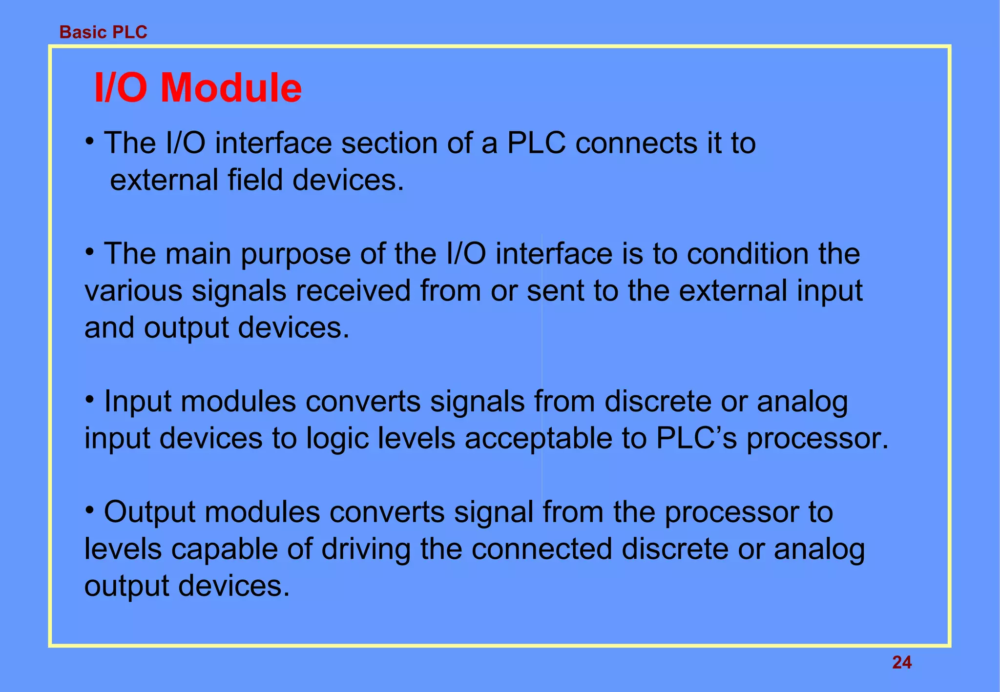 Basic PLC
24
I/O Module
• The I/O interface section of a PLC connects it to
external field devices.
• The main purpose of the I/O interface is to condition the
various signals received from or sent to the external input
and output devices.
• Input modules converts signals from discrete or analog
input devices to logic levels acceptable to PLC’s processor.
• Output modules converts signal from the processor to
levels capable of driving the connected discrete or analog
output devices.
 