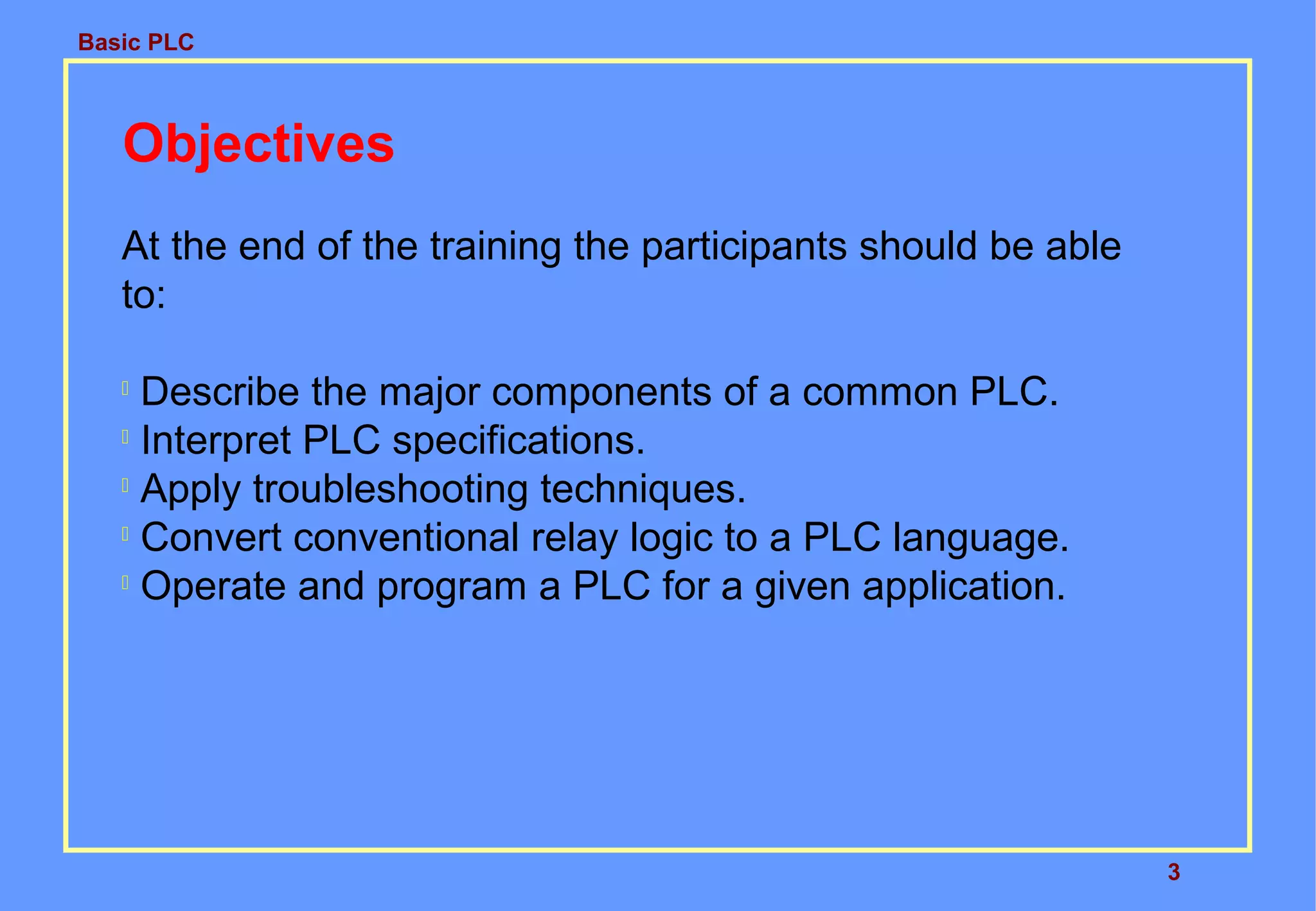 Basic PLC
3
Objectives
At the end of the training the participants should be able
to:

Describe the major components of a common PLC.

Interpret PLC specifications.

Apply troubleshooting techniques.

Convert conventional relay logic to a PLC language.

Operate and program a PLC for a given application.
 